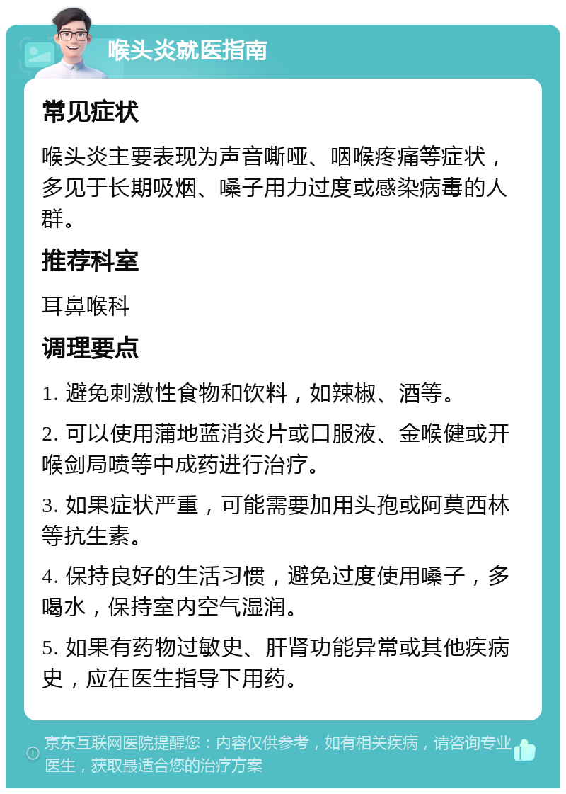 喉头炎就医指南 常见症状 喉头炎主要表现为声音嘶哑、咽喉疼痛等症状，多见于长期吸烟、嗓子用力过度或感染病毒的人群。 推荐科室 耳鼻喉科 调理要点 1. 避免刺激性食物和饮料，如辣椒、酒等。 2. 可以使用蒲地蓝消炎片或口服液、金喉健或开喉剑局喷等中成药进行治疗。 3. 如果症状严重，可能需要加用头孢或阿莫西林等抗生素。 4. 保持良好的生活习惯，避免过度使用嗓子，多喝水，保持室内空气湿润。 5. 如果有药物过敏史、肝肾功能异常或其他疾病史，应在医生指导下用药。