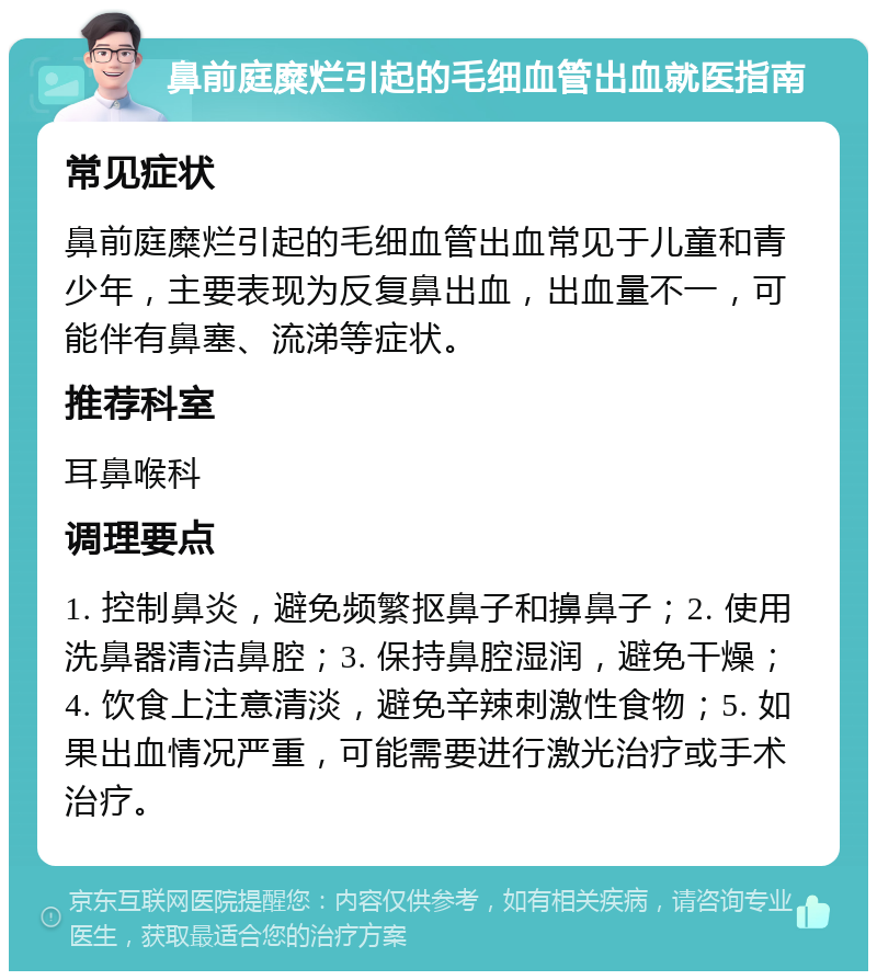 鼻前庭糜烂引起的毛细血管出血就医指南 常见症状 鼻前庭糜烂引起的毛细血管出血常见于儿童和青少年，主要表现为反复鼻出血，出血量不一，可能伴有鼻塞、流涕等症状。 推荐科室 耳鼻喉科 调理要点 1. 控制鼻炎，避免频繁抠鼻子和擤鼻子；2. 使用洗鼻器清洁鼻腔；3. 保持鼻腔湿润，避免干燥；4. 饮食上注意清淡，避免辛辣刺激性食物；5. 如果出血情况严重，可能需要进行激光治疗或手术治疗。