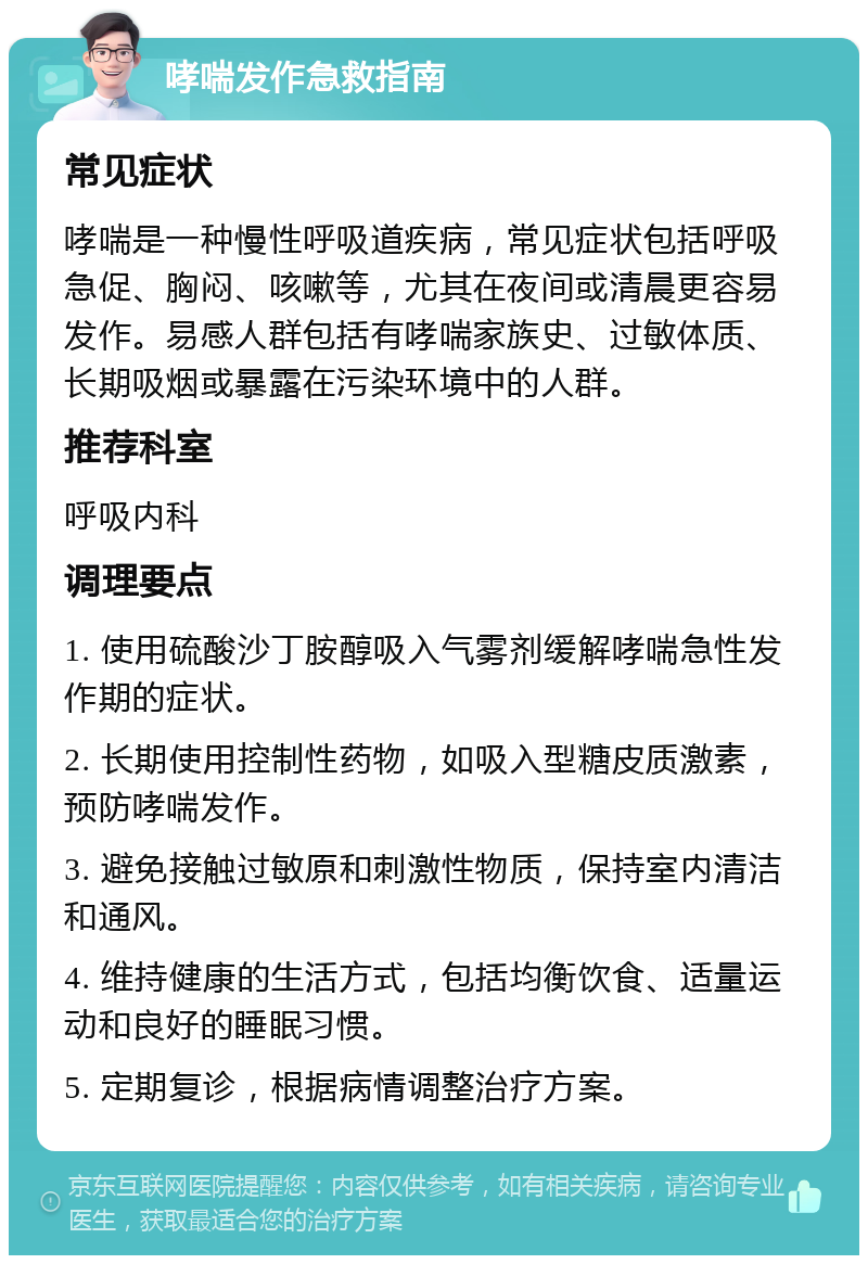 哮喘发作急救指南 常见症状 哮喘是一种慢性呼吸道疾病，常见症状包括呼吸急促、胸闷、咳嗽等，尤其在夜间或清晨更容易发作。易感人群包括有哮喘家族史、过敏体质、长期吸烟或暴露在污染环境中的人群。 推荐科室 呼吸内科 调理要点 1. 使用硫酸沙丁胺醇吸入气雾剂缓解哮喘急性发作期的症状。 2. 长期使用控制性药物，如吸入型糖皮质激素，预防哮喘发作。 3. 避免接触过敏原和刺激性物质，保持室内清洁和通风。 4. 维持健康的生活方式，包括均衡饮食、适量运动和良好的睡眠习惯。 5. 定期复诊，根据病情调整治疗方案。