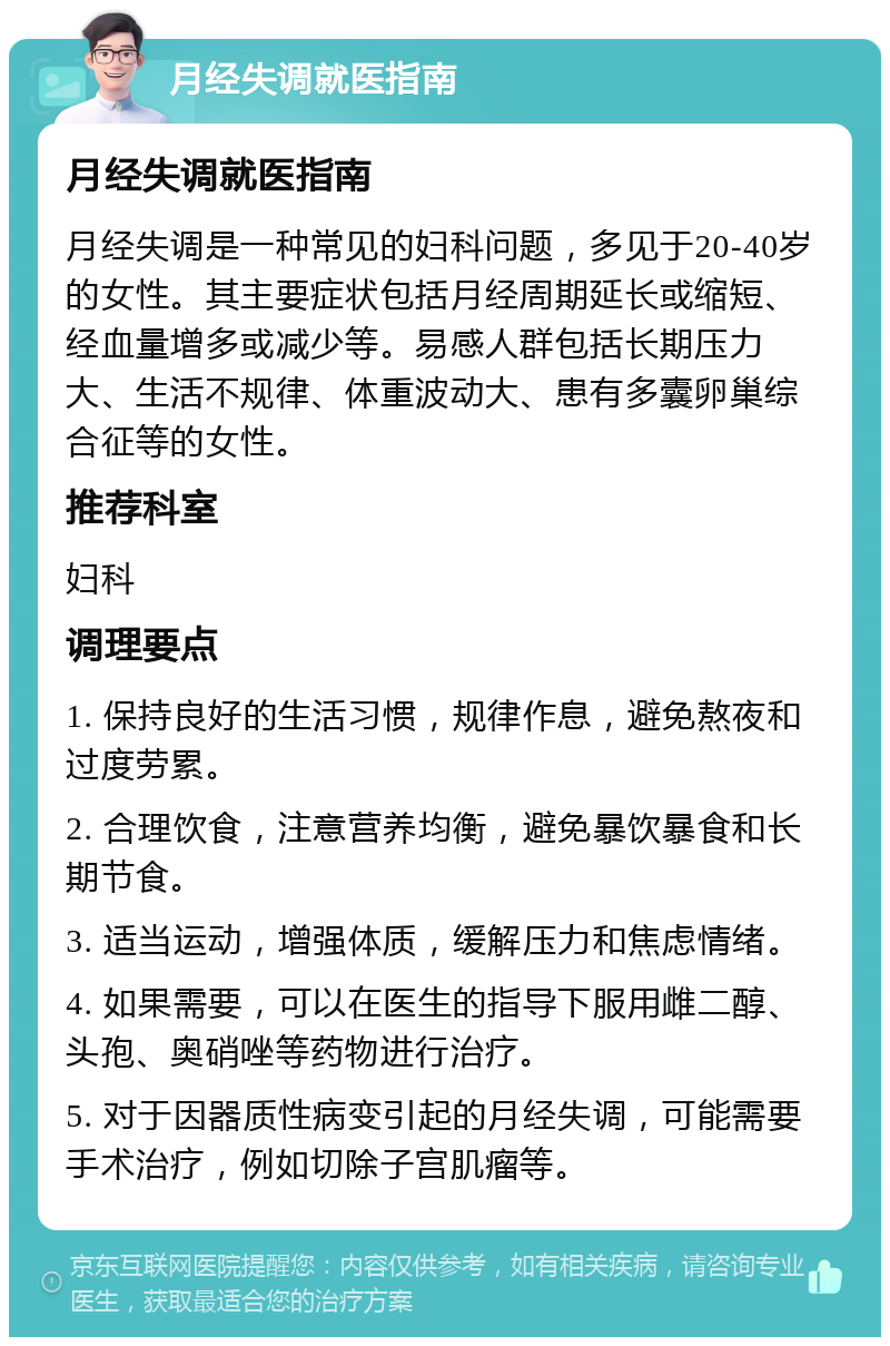 月经失调就医指南 月经失调就医指南 月经失调是一种常见的妇科问题，多见于20-40岁的女性。其主要症状包括月经周期延长或缩短、经血量增多或减少等。易感人群包括长期压力大、生活不规律、体重波动大、患有多囊卵巢综合征等的女性。 推荐科室 妇科 调理要点 1. 保持良好的生活习惯，规律作息，避免熬夜和过度劳累。 2. 合理饮食，注意营养均衡，避免暴饮暴食和长期节食。 3. 适当运动，增强体质，缓解压力和焦虑情绪。 4. 如果需要，可以在医生的指导下服用雌二醇、头孢、奥硝唑等药物进行治疗。 5. 对于因器质性病变引起的月经失调，可能需要手术治疗，例如切除子宫肌瘤等。