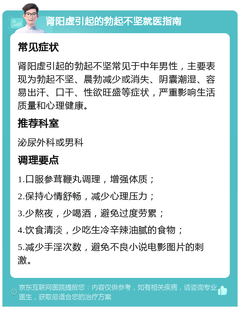 肾阳虚引起的勃起不坚就医指南 常见症状 肾阳虚引起的勃起不坚常见于中年男性，主要表现为勃起不坚、晨勃减少或消失、阴囊潮湿、容易出汗、口干、性欲旺盛等症状，严重影响生活质量和心理健康。 推荐科室 泌尿外科或男科 调理要点 1.口服参茸鞭丸调理，增强体质； 2.保持心情舒畅，减少心理压力； 3.少熬夜，少喝酒，避免过度劳累； 4.饮食清淡，少吃生冷辛辣油腻的食物； 5.减少手淫次数，避免不良小说电影图片的刺激。