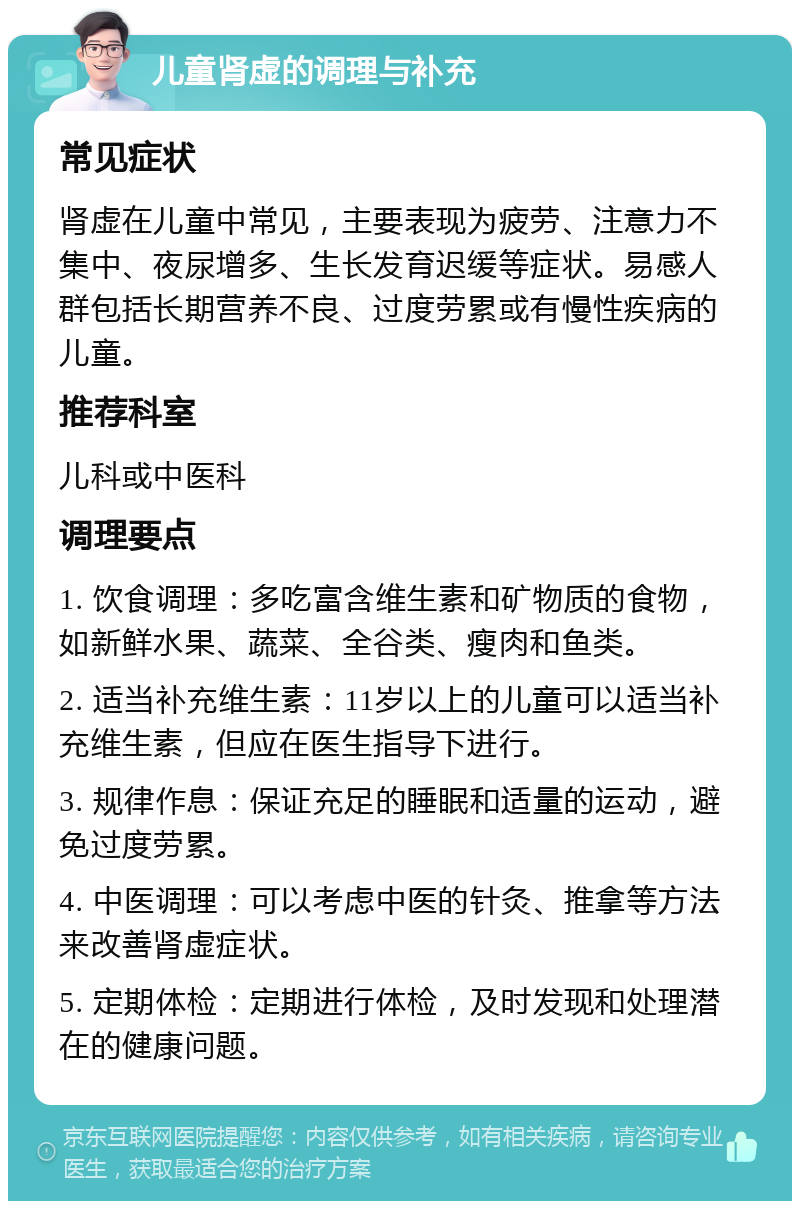 儿童肾虚的调理与补充 常见症状 肾虚在儿童中常见，主要表现为疲劳、注意力不集中、夜尿增多、生长发育迟缓等症状。易感人群包括长期营养不良、过度劳累或有慢性疾病的儿童。 推荐科室 儿科或中医科 调理要点 1. 饮食调理：多吃富含维生素和矿物质的食物，如新鲜水果、蔬菜、全谷类、瘦肉和鱼类。 2. 适当补充维生素：11岁以上的儿童可以适当补充维生素，但应在医生指导下进行。 3. 规律作息：保证充足的睡眠和适量的运动，避免过度劳累。 4. 中医调理：可以考虑中医的针灸、推拿等方法来改善肾虚症状。 5. 定期体检：定期进行体检，及时发现和处理潜在的健康问题。