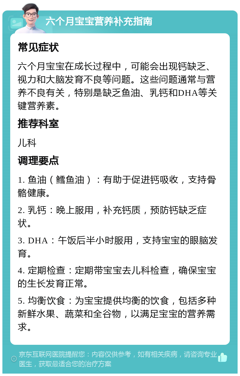 六个月宝宝营养补充指南 常见症状 六个月宝宝在成长过程中，可能会出现钙缺乏、视力和大脑发育不良等问题。这些问题通常与营养不良有关，特别是缺乏鱼油、乳钙和DHA等关键营养素。 推荐科室 儿科 调理要点 1. 鱼油（鳕鱼油）：有助于促进钙吸收，支持骨骼健康。 2. 乳钙：晚上服用，补充钙质，预防钙缺乏症状。 3. DHA：午饭后半小时服用，支持宝宝的眼脑发育。 4. 定期检查：定期带宝宝去儿科检查，确保宝宝的生长发育正常。 5. 均衡饮食：为宝宝提供均衡的饮食，包括多种新鲜水果、蔬菜和全谷物，以满足宝宝的营养需求。