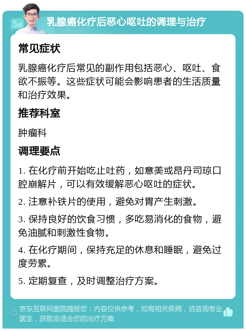 乳腺癌化疗后恶心呕吐的调理与治疗 常见症状 乳腺癌化疗后常见的副作用包括恶心、呕吐、食欲不振等。这些症状可能会影响患者的生活质量和治疗效果。 推荐科室 肿瘤科 调理要点 1. 在化疗前开始吃止吐药，如意美或昂丹司琼口腔崩解片，可以有效缓解恶心呕吐的症状。 2. 注意补铁片的使用，避免对胃产生刺激。 3. 保持良好的饮食习惯，多吃易消化的食物，避免油腻和刺激性食物。 4. 在化疗期间，保持充足的休息和睡眠，避免过度劳累。 5. 定期复查，及时调整治疗方案。