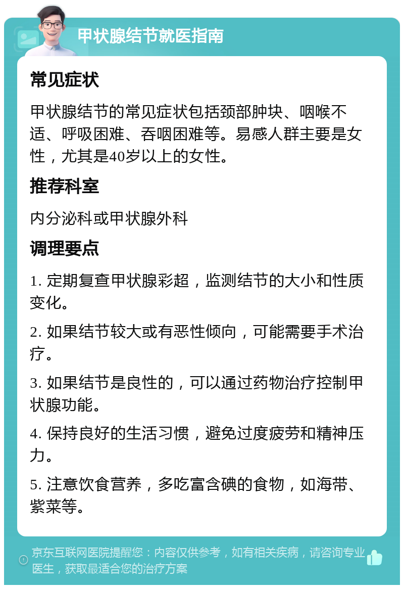 甲状腺结节就医指南 常见症状 甲状腺结节的常见症状包括颈部肿块、咽喉不适、呼吸困难、吞咽困难等。易感人群主要是女性，尤其是40岁以上的女性。 推荐科室 内分泌科或甲状腺外科 调理要点 1. 定期复查甲状腺彩超，监测结节的大小和性质变化。 2. 如果结节较大或有恶性倾向，可能需要手术治疗。 3. 如果结节是良性的，可以通过药物治疗控制甲状腺功能。 4. 保持良好的生活习惯，避免过度疲劳和精神压力。 5. 注意饮食营养，多吃富含碘的食物，如海带、紫菜等。