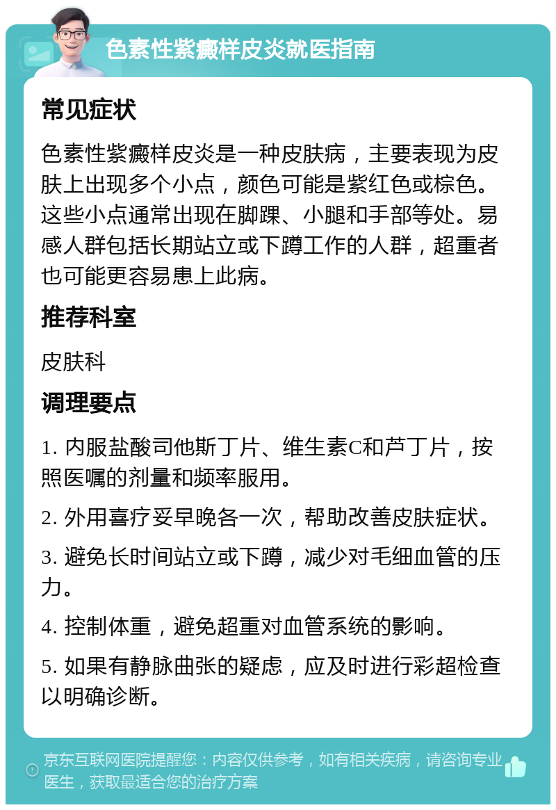 色素性紫癜样皮炎就医指南 常见症状 色素性紫癜样皮炎是一种皮肤病，主要表现为皮肤上出现多个小点，颜色可能是紫红色或棕色。这些小点通常出现在脚踝、小腿和手部等处。易感人群包括长期站立或下蹲工作的人群，超重者也可能更容易患上此病。 推荐科室 皮肤科 调理要点 1. 内服盐酸司他斯丁片、维生素C和芦丁片，按照医嘱的剂量和频率服用。 2. 外用喜疗妥早晚各一次，帮助改善皮肤症状。 3. 避免长时间站立或下蹲，减少对毛细血管的压力。 4. 控制体重，避免超重对血管系统的影响。 5. 如果有静脉曲张的疑虑，应及时进行彩超检查以明确诊断。