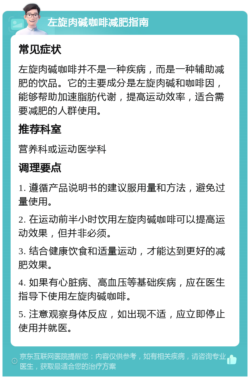 左旋肉碱咖啡减肥指南 常见症状 左旋肉碱咖啡并不是一种疾病，而是一种辅助减肥的饮品。它的主要成分是左旋肉碱和咖啡因，能够帮助加速脂肪代谢，提高运动效率，适合需要减肥的人群使用。 推荐科室 营养科或运动医学科 调理要点 1. 遵循产品说明书的建议服用量和方法，避免过量使用。 2. 在运动前半小时饮用左旋肉碱咖啡可以提高运动效果，但并非必须。 3. 结合健康饮食和适量运动，才能达到更好的减肥效果。 4. 如果有心脏病、高血压等基础疾病，应在医生指导下使用左旋肉碱咖啡。 5. 注意观察身体反应，如出现不适，应立即停止使用并就医。