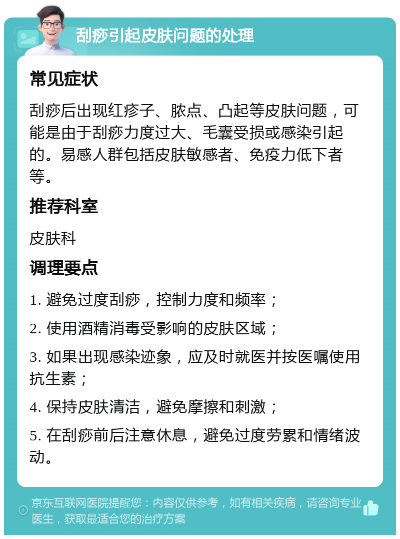 刮痧引起皮肤问题的处理 常见症状 刮痧后出现红疹子、脓点、凸起等皮肤问题，可能是由于刮痧力度过大、毛囊受损或感染引起的。易感人群包括皮肤敏感者、免疫力低下者等。 推荐科室 皮肤科 调理要点 1. 避免过度刮痧，控制力度和频率； 2. 使用酒精消毒受影响的皮肤区域； 3. 如果出现感染迹象，应及时就医并按医嘱使用抗生素； 4. 保持皮肤清洁，避免摩擦和刺激； 5. 在刮痧前后注意休息，避免过度劳累和情绪波动。