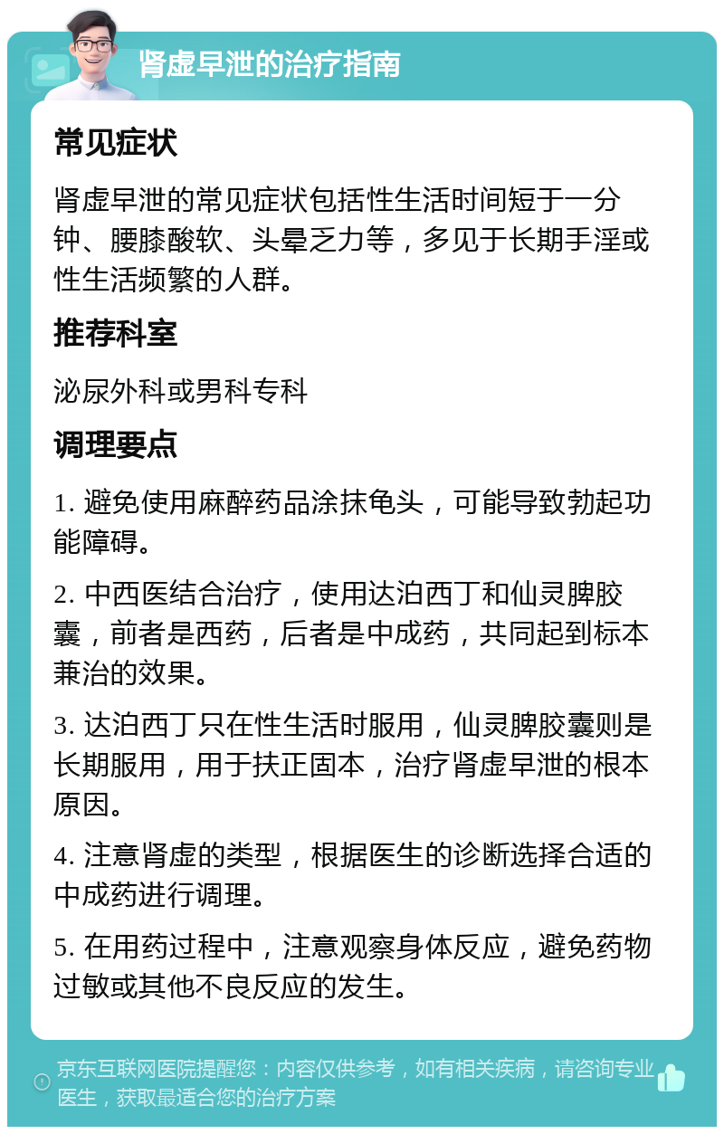 肾虚早泄的治疗指南 常见症状 肾虚早泄的常见症状包括性生活时间短于一分钟、腰膝酸软、头晕乏力等，多见于长期手淫或性生活频繁的人群。 推荐科室 泌尿外科或男科专科 调理要点 1. 避免使用麻醉药品涂抹龟头，可能导致勃起功能障碍。 2. 中西医结合治疗，使用达泊西丁和仙灵脾胶囊，前者是西药，后者是中成药，共同起到标本兼治的效果。 3. 达泊西丁只在性生活时服用，仙灵脾胶囊则是长期服用，用于扶正固本，治疗肾虚早泄的根本原因。 4. 注意肾虚的类型，根据医生的诊断选择合适的中成药进行调理。 5. 在用药过程中，注意观察身体反应，避免药物过敏或其他不良反应的发生。