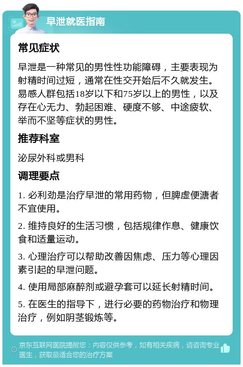 早泄就医指南 常见症状 早泄是一种常见的男性性功能障碍，主要表现为射精时间过短，通常在性交开始后不久就发生。易感人群包括18岁以下和75岁以上的男性，以及存在心无力、勃起困难、硬度不够、中途疲软、举而不坚等症状的男性。 推荐科室 泌尿外科或男科 调理要点 1. 必利劲是治疗早泄的常用药物，但脾虚便溏者不宜使用。 2. 维持良好的生活习惯，包括规律作息、健康饮食和适量运动。 3. 心理治疗可以帮助改善因焦虑、压力等心理因素引起的早泄问题。 4. 使用局部麻醉剂或避孕套可以延长射精时间。 5. 在医生的指导下，进行必要的药物治疗和物理治疗，例如阴茎锻炼等。