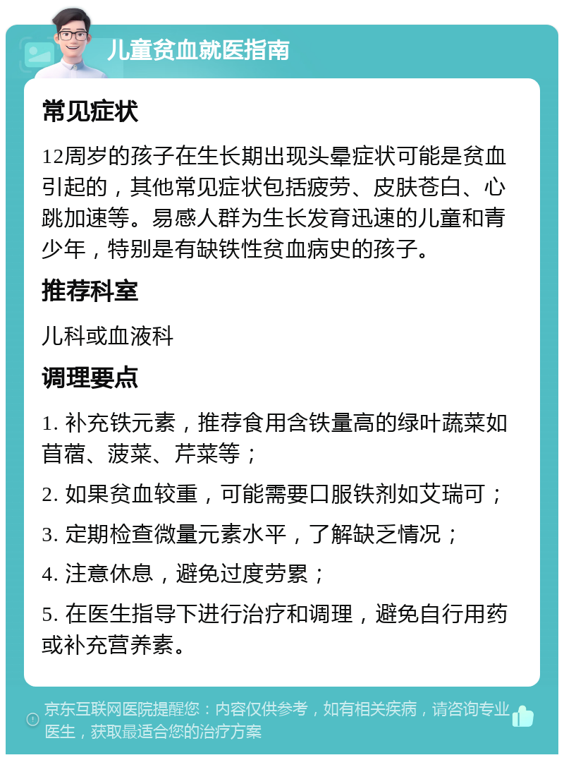 儿童贫血就医指南 常见症状 12周岁的孩子在生长期出现头晕症状可能是贫血引起的，其他常见症状包括疲劳、皮肤苍白、心跳加速等。易感人群为生长发育迅速的儿童和青少年，特别是有缺铁性贫血病史的孩子。 推荐科室 儿科或血液科 调理要点 1. 补充铁元素，推荐食用含铁量高的绿叶蔬菜如苜蓿、菠菜、芹菜等； 2. 如果贫血较重，可能需要口服铁剂如艾瑞可； 3. 定期检查微量元素水平，了解缺乏情况； 4. 注意休息，避免过度劳累； 5. 在医生指导下进行治疗和调理，避免自行用药或补充营养素。