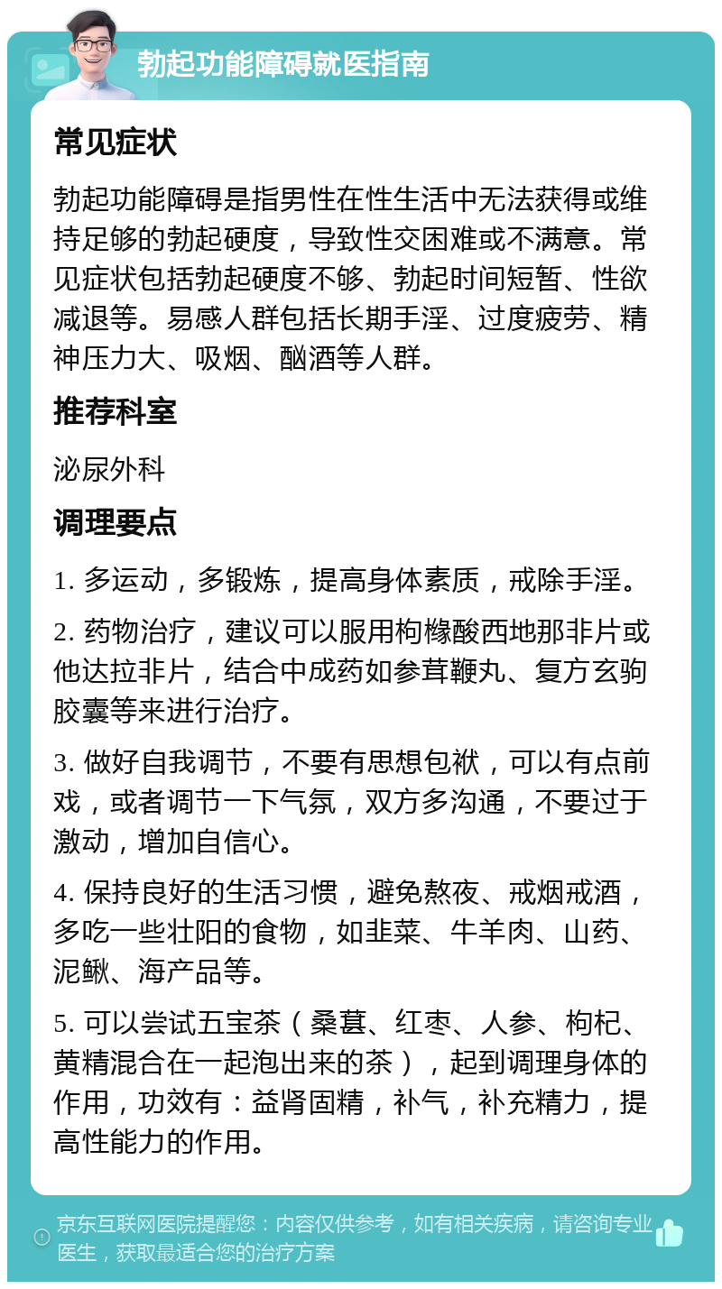 勃起功能障碍就医指南 常见症状 勃起功能障碍是指男性在性生活中无法获得或维持足够的勃起硬度，导致性交困难或不满意。常见症状包括勃起硬度不够、勃起时间短暂、性欲减退等。易感人群包括长期手淫、过度疲劳、精神压力大、吸烟、酗酒等人群。 推荐科室 泌尿外科 调理要点 1. 多运动，多锻炼，提高身体素质，戒除手淫。 2. 药物治疗，建议可以服用枸橼酸西地那非片或他达拉非片，结合中成药如参茸鞭丸、复方玄驹胶囊等来进行治疗。 3. 做好自我调节，不要有思想包袱，可以有点前戏，或者调节一下气氛，双方多沟通，不要过于激动，增加自信心。 4. 保持良好的生活习惯，避免熬夜、戒烟戒酒，多吃一些壮阳的食物，如韭菜、牛羊肉、山药、泥鳅、海产品等。 5. 可以尝试五宝茶（桑葚、红枣、人参、枸杞、黄精混合在一起泡出来的茶），起到调理身体的作用，功效有：益肾固精，补气，补充精力，提高性能力的作用。