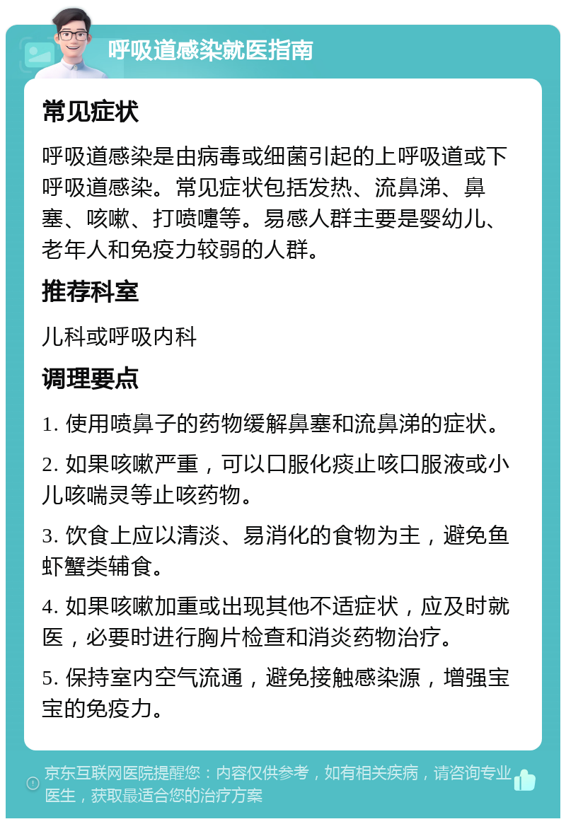 呼吸道感染就医指南 常见症状 呼吸道感染是由病毒或细菌引起的上呼吸道或下呼吸道感染。常见症状包括发热、流鼻涕、鼻塞、咳嗽、打喷嚏等。易感人群主要是婴幼儿、老年人和免疫力较弱的人群。 推荐科室 儿科或呼吸内科 调理要点 1. 使用喷鼻子的药物缓解鼻塞和流鼻涕的症状。 2. 如果咳嗽严重，可以口服化痰止咳口服液或小儿咳喘灵等止咳药物。 3. 饮食上应以清淡、易消化的食物为主，避免鱼虾蟹类辅食。 4. 如果咳嗽加重或出现其他不适症状，应及时就医，必要时进行胸片检查和消炎药物治疗。 5. 保持室内空气流通，避免接触感染源，增强宝宝的免疫力。