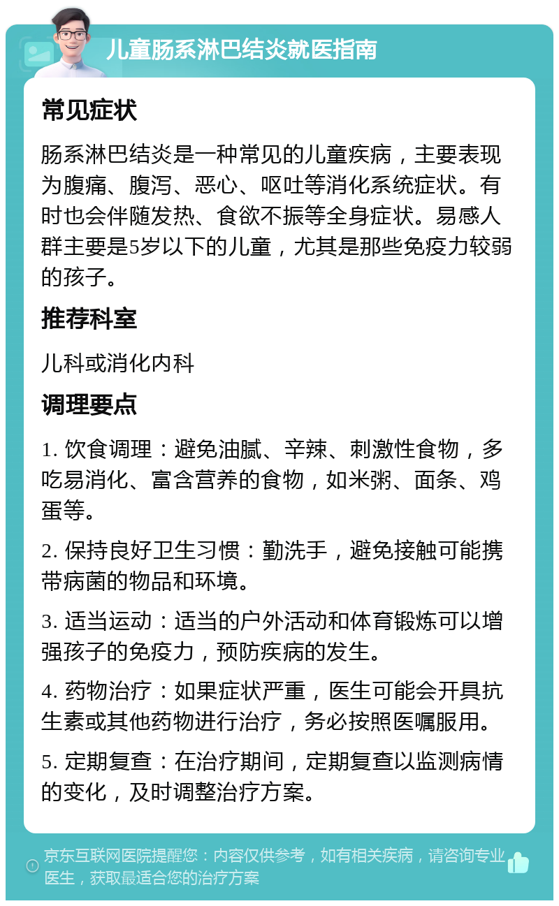 儿童肠系淋巴结炎就医指南 常见症状 肠系淋巴结炎是一种常见的儿童疾病，主要表现为腹痛、腹泻、恶心、呕吐等消化系统症状。有时也会伴随发热、食欲不振等全身症状。易感人群主要是5岁以下的儿童，尤其是那些免疫力较弱的孩子。 推荐科室 儿科或消化内科 调理要点 1. 饮食调理：避免油腻、辛辣、刺激性食物，多吃易消化、富含营养的食物，如米粥、面条、鸡蛋等。 2. 保持良好卫生习惯：勤洗手，避免接触可能携带病菌的物品和环境。 3. 适当运动：适当的户外活动和体育锻炼可以增强孩子的免疫力，预防疾病的发生。 4. 药物治疗：如果症状严重，医生可能会开具抗生素或其他药物进行治疗，务必按照医嘱服用。 5. 定期复查：在治疗期间，定期复查以监测病情的变化，及时调整治疗方案。