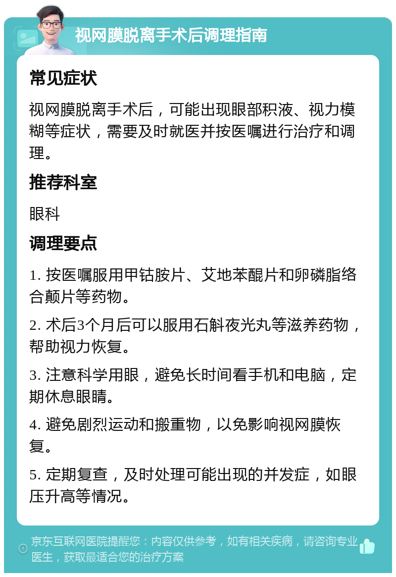 视网膜脱离手术后调理指南 常见症状 视网膜脱离手术后，可能出现眼部积液、视力模糊等症状，需要及时就医并按医嘱进行治疗和调理。 推荐科室 眼科 调理要点 1. 按医嘱服用甲钴胺片、艾地苯醌片和卵磷脂络合颠片等药物。 2. 术后3个月后可以服用石斛夜光丸等滋养药物，帮助视力恢复。 3. 注意科学用眼，避免长时间看手机和电脑，定期休息眼睛。 4. 避免剧烈运动和搬重物，以免影响视网膜恢复。 5. 定期复查，及时处理可能出现的并发症，如眼压升高等情况。