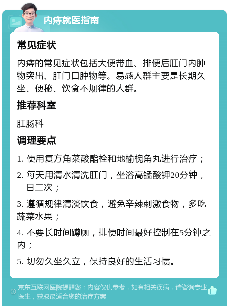 内痔就医指南 常见症状 内痔的常见症状包括大便带血、排便后肛门内肿物突出、肛门口肿物等。易感人群主要是长期久坐、便秘、饮食不规律的人群。 推荐科室 肛肠科 调理要点 1. 使用复方角菜酸酯栓和地榆槐角丸进行治疗； 2. 每天用清水清洗肛门，坐浴高锰酸钾20分钟，一日二次； 3. 遵循规律清淡饮食，避免辛辣刺激食物，多吃蔬菜水果； 4. 不要长时间蹲厕，排便时间最好控制在5分钟之内； 5. 切勿久坐久立，保持良好的生活习惯。