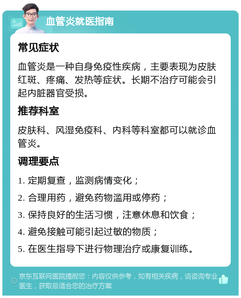 血管炎就医指南 常见症状 血管炎是一种自身免疫性疾病，主要表现为皮肤红斑、疼痛、发热等症状。长期不治疗可能会引起内脏器官受损。 推荐科室 皮肤科、风湿免疫科、内科等科室都可以就诊血管炎。 调理要点 1. 定期复查，监测病情变化； 2. 合理用药，避免药物滥用或停药； 3. 保持良好的生活习惯，注意休息和饮食； 4. 避免接触可能引起过敏的物质； 5. 在医生指导下进行物理治疗或康复训练。