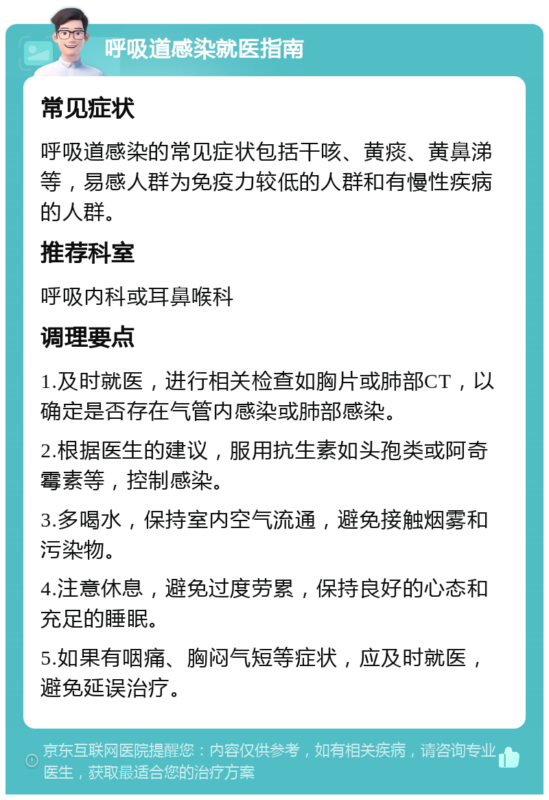 呼吸道感染就医指南 常见症状 呼吸道感染的常见症状包括干咳、黄痰、黄鼻涕等，易感人群为免疫力较低的人群和有慢性疾病的人群。 推荐科室 呼吸内科或耳鼻喉科 调理要点 1.及时就医，进行相关检查如胸片或肺部CT，以确定是否存在气管内感染或肺部感染。 2.根据医生的建议，服用抗生素如头孢类或阿奇霉素等，控制感染。 3.多喝水，保持室内空气流通，避免接触烟雾和污染物。 4.注意休息，避免过度劳累，保持良好的心态和充足的睡眠。 5.如果有咽痛、胸闷气短等症状，应及时就医，避免延误治疗。