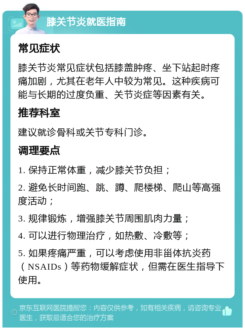 膝关节炎就医指南 常见症状 膝关节炎常见症状包括膝盖肿疼、坐下站起时疼痛加剧，尤其在老年人中较为常见。这种疾病可能与长期的过度负重、关节炎症等因素有关。 推荐科室 建议就诊骨科或关节专科门诊。 调理要点 1. 保持正常体重，减少膝关节负担； 2. 避免长时间跑、跳、蹲、爬楼梯、爬山等高强度活动； 3. 规律锻炼，增强膝关节周围肌肉力量； 4. 可以进行物理治疗，如热敷、冷敷等； 5. 如果疼痛严重，可以考虑使用非甾体抗炎药（NSAIDs）等药物缓解症状，但需在医生指导下使用。