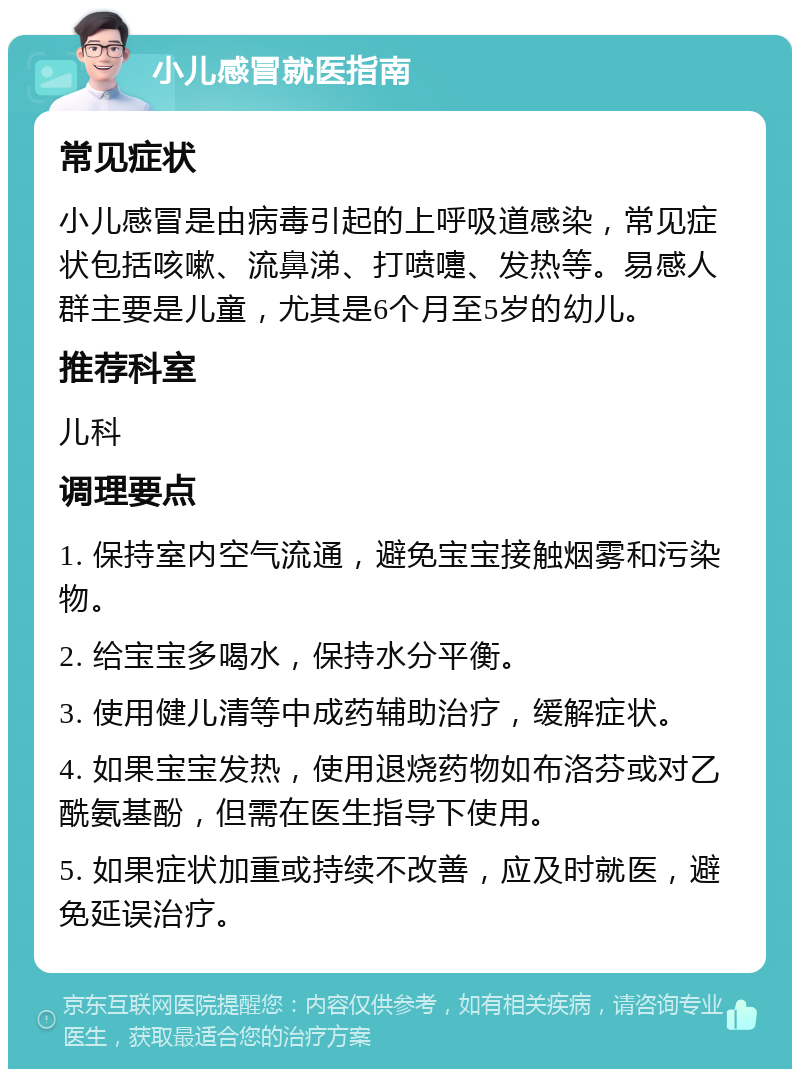 小儿感冒就医指南 常见症状 小儿感冒是由病毒引起的上呼吸道感染，常见症状包括咳嗽、流鼻涕、打喷嚏、发热等。易感人群主要是儿童，尤其是6个月至5岁的幼儿。 推荐科室 儿科 调理要点 1. 保持室内空气流通，避免宝宝接触烟雾和污染物。 2. 给宝宝多喝水，保持水分平衡。 3. 使用健儿清等中成药辅助治疗，缓解症状。 4. 如果宝宝发热，使用退烧药物如布洛芬或对乙酰氨基酚，但需在医生指导下使用。 5. 如果症状加重或持续不改善，应及时就医，避免延误治疗。