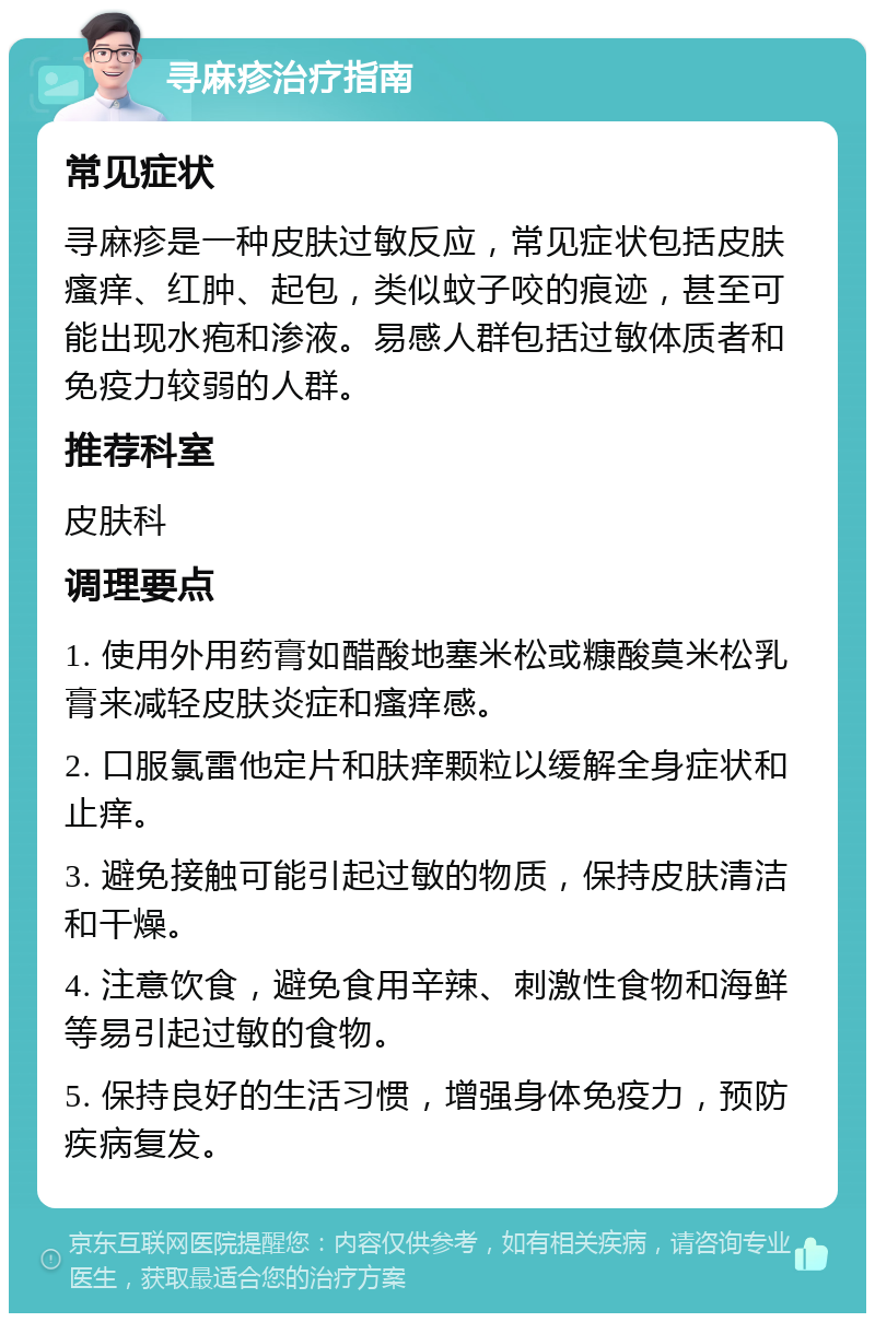 寻麻疹治疗指南 常见症状 寻麻疹是一种皮肤过敏反应，常见症状包括皮肤瘙痒、红肿、起包，类似蚊子咬的痕迹，甚至可能出现水疱和渗液。易感人群包括过敏体质者和免疫力较弱的人群。 推荐科室 皮肤科 调理要点 1. 使用外用药膏如醋酸地塞米松或糠酸莫米松乳膏来减轻皮肤炎症和瘙痒感。 2. 口服氯雷他定片和肤痒颗粒以缓解全身症状和止痒。 3. 避免接触可能引起过敏的物质，保持皮肤清洁和干燥。 4. 注意饮食，避免食用辛辣、刺激性食物和海鲜等易引起过敏的食物。 5. 保持良好的生活习惯，增强身体免疫力，预防疾病复发。