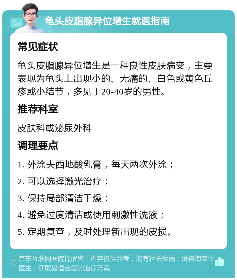 龟头皮脂腺异位增生就医指南 常见症状 龟头皮脂腺异位增生是一种良性皮肤病变，主要表现为龟头上出现小的、无痛的、白色或黄色丘疹或小结节，多见于20-40岁的男性。 推荐科室 皮肤科或泌尿外科 调理要点 1. 外涂夫西地酸乳膏，每天两次外涂； 2. 可以选择激光治疗； 3. 保持局部清洁干燥； 4. 避免过度清洁或使用刺激性洗液； 5. 定期复查，及时处理新出现的皮损。