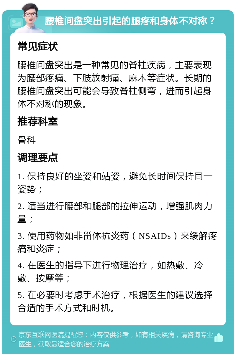 腰椎间盘突出引起的腿疼和身体不对称？ 常见症状 腰椎间盘突出是一种常见的脊柱疾病，主要表现为腰部疼痛、下肢放射痛、麻木等症状。长期的腰椎间盘突出可能会导致脊柱侧弯，进而引起身体不对称的现象。 推荐科室 骨科 调理要点 1. 保持良好的坐姿和站姿，避免长时间保持同一姿势； 2. 适当进行腰部和腿部的拉伸运动，增强肌肉力量； 3. 使用药物如非甾体抗炎药（NSAIDs）来缓解疼痛和炎症； 4. 在医生的指导下进行物理治疗，如热敷、冷敷、按摩等； 5. 在必要时考虑手术治疗，根据医生的建议选择合适的手术方式和时机。