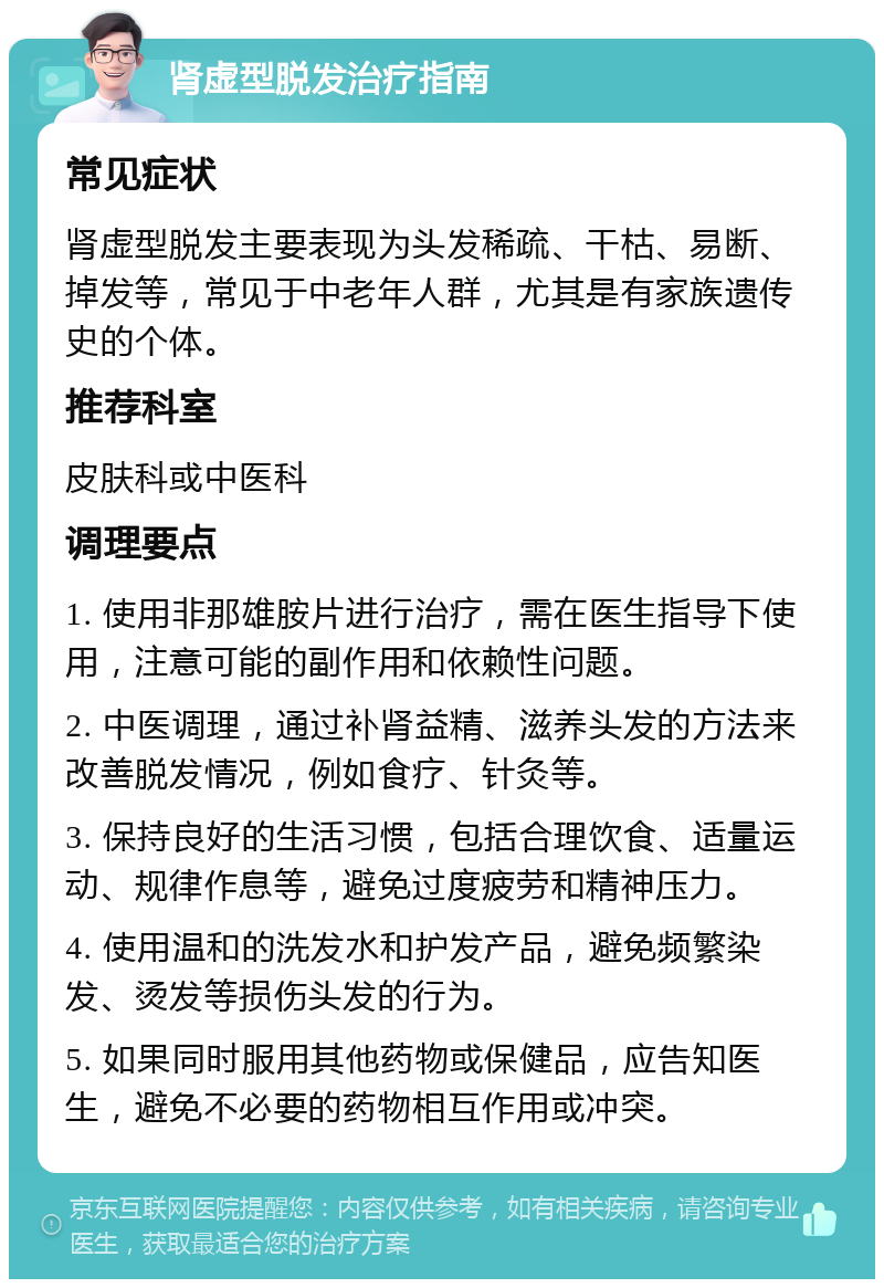 肾虚型脱发治疗指南 常见症状 肾虚型脱发主要表现为头发稀疏、干枯、易断、掉发等，常见于中老年人群，尤其是有家族遗传史的个体。 推荐科室 皮肤科或中医科 调理要点 1. 使用非那雄胺片进行治疗，需在医生指导下使用，注意可能的副作用和依赖性问题。 2. 中医调理，通过补肾益精、滋养头发的方法来改善脱发情况，例如食疗、针灸等。 3. 保持良好的生活习惯，包括合理饮食、适量运动、规律作息等，避免过度疲劳和精神压力。 4. 使用温和的洗发水和护发产品，避免频繁染发、烫发等损伤头发的行为。 5. 如果同时服用其他药物或保健品，应告知医生，避免不必要的药物相互作用或冲突。