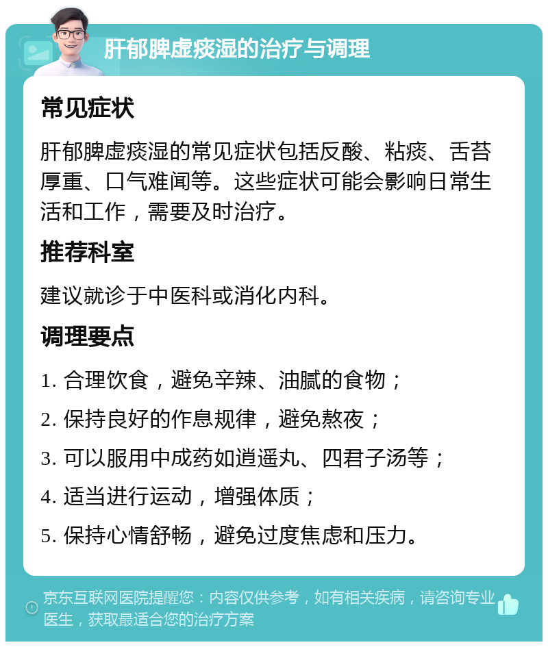 肝郁脾虚痰湿的治疗与调理 常见症状 肝郁脾虚痰湿的常见症状包括反酸、粘痰、舌苔厚重、口气难闻等。这些症状可能会影响日常生活和工作，需要及时治疗。 推荐科室 建议就诊于中医科或消化内科。 调理要点 1. 合理饮食，避免辛辣、油腻的食物； 2. 保持良好的作息规律，避免熬夜； 3. 可以服用中成药如逍遥丸、四君子汤等； 4. 适当进行运动，增强体质； 5. 保持心情舒畅，避免过度焦虑和压力。