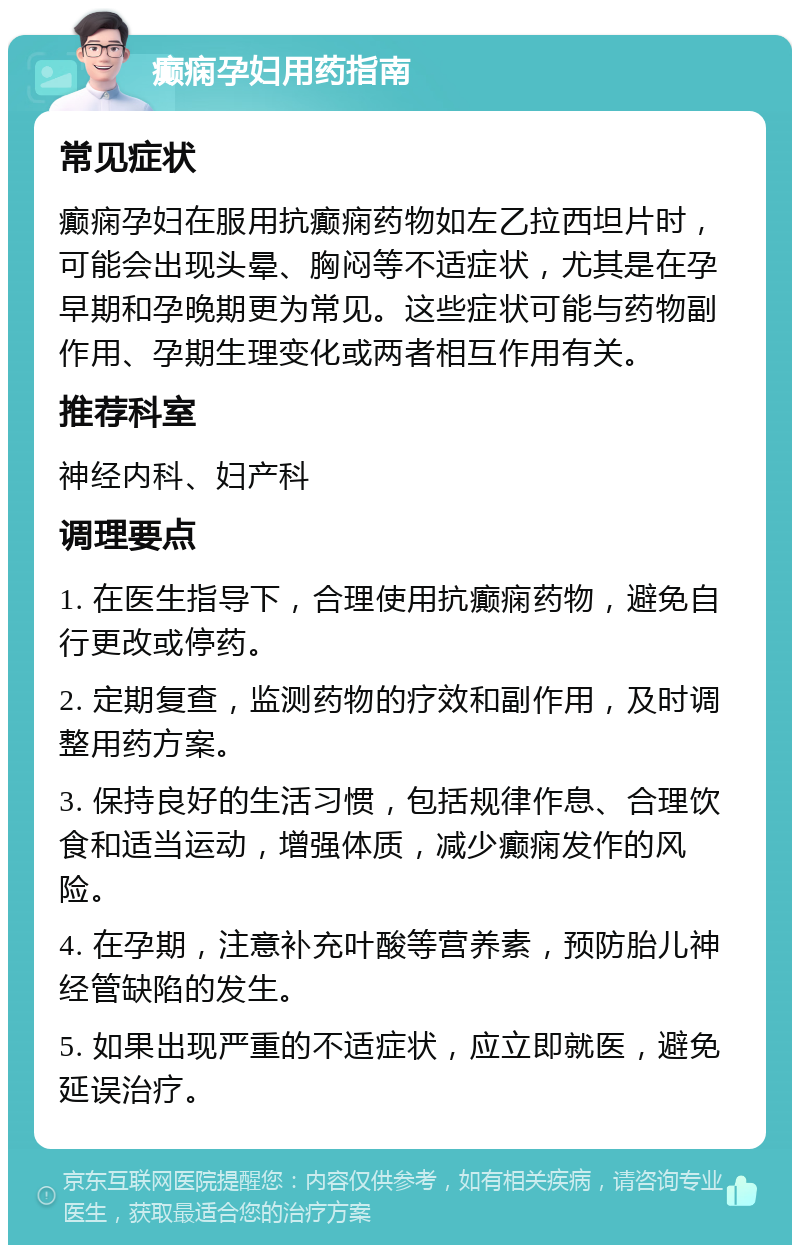 癫痫孕妇用药指南 常见症状 癫痫孕妇在服用抗癫痫药物如左乙拉西坦片时，可能会出现头晕、胸闷等不适症状，尤其是在孕早期和孕晚期更为常见。这些症状可能与药物副作用、孕期生理变化或两者相互作用有关。 推荐科室 神经内科、妇产科 调理要点 1. 在医生指导下，合理使用抗癫痫药物，避免自行更改或停药。 2. 定期复查，监测药物的疗效和副作用，及时调整用药方案。 3. 保持良好的生活习惯，包括规律作息、合理饮食和适当运动，增强体质，减少癫痫发作的风险。 4. 在孕期，注意补充叶酸等营养素，预防胎儿神经管缺陷的发生。 5. 如果出现严重的不适症状，应立即就医，避免延误治疗。