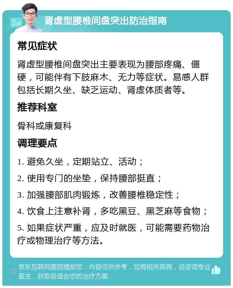 肾虚型腰椎间盘突出防治指南 常见症状 肾虚型腰椎间盘突出主要表现为腰部疼痛、僵硬，可能伴有下肢麻木、无力等症状。易感人群包括长期久坐、缺乏运动、肾虚体质者等。 推荐科室 骨科或康复科 调理要点 1. 避免久坐，定期站立、活动； 2. 使用专门的坐垫，保持腰部挺直； 3. 加强腰部肌肉锻炼，改善腰椎稳定性； 4. 饮食上注意补肾，多吃黑豆、黑芝麻等食物； 5. 如果症状严重，应及时就医，可能需要药物治疗或物理治疗等方法。