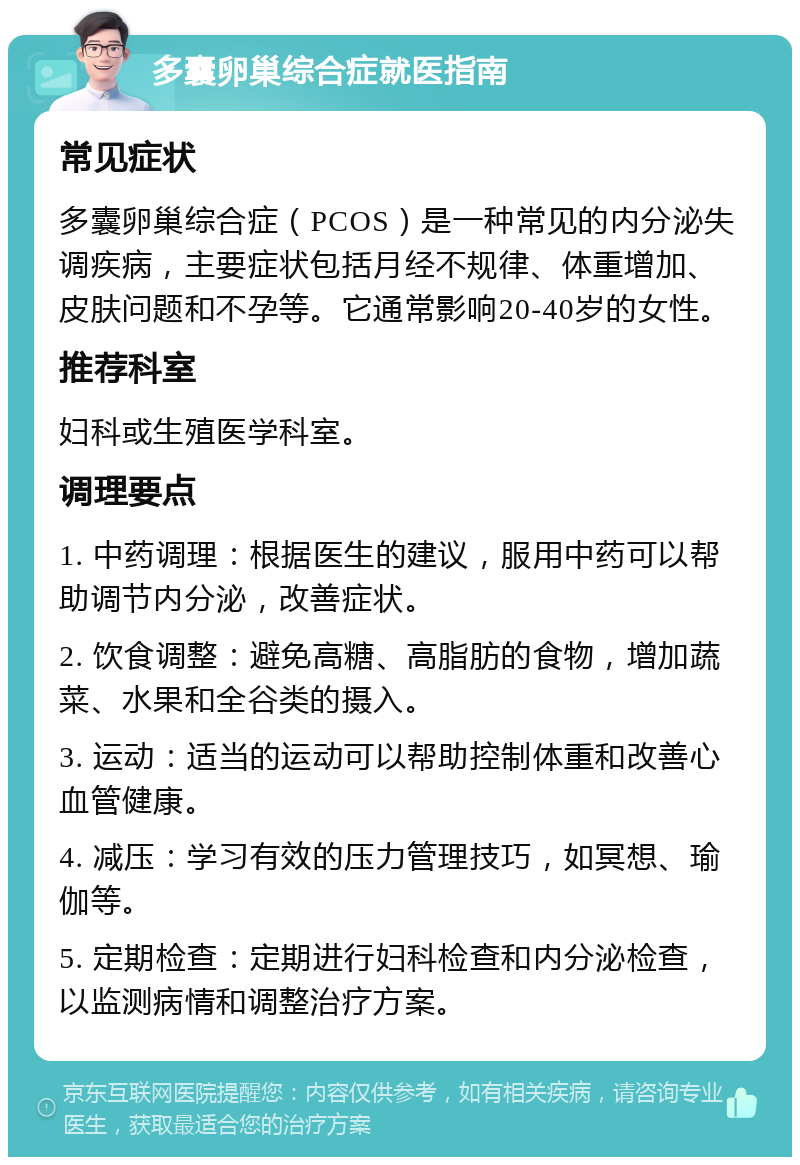 多囊卵巢综合症就医指南 常见症状 多囊卵巢综合症（PCOS）是一种常见的内分泌失调疾病，主要症状包括月经不规律、体重增加、皮肤问题和不孕等。它通常影响20-40岁的女性。 推荐科室 妇科或生殖医学科室。 调理要点 1. 中药调理：根据医生的建议，服用中药可以帮助调节内分泌，改善症状。 2. 饮食调整：避免高糖、高脂肪的食物，增加蔬菜、水果和全谷类的摄入。 3. 运动：适当的运动可以帮助控制体重和改善心血管健康。 4. 减压：学习有效的压力管理技巧，如冥想、瑜伽等。 5. 定期检查：定期进行妇科检查和内分泌检查，以监测病情和调整治疗方案。