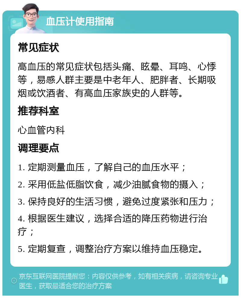 血压计使用指南 常见症状 高血压的常见症状包括头痛、眩晕、耳鸣、心悸等，易感人群主要是中老年人、肥胖者、长期吸烟或饮酒者、有高血压家族史的人群等。 推荐科室 心血管内科 调理要点 1. 定期测量血压，了解自己的血压水平； 2. 采用低盐低脂饮食，减少油腻食物的摄入； 3. 保持良好的生活习惯，避免过度紧张和压力； 4. 根据医生建议，选择合适的降压药物进行治疗； 5. 定期复查，调整治疗方案以维持血压稳定。