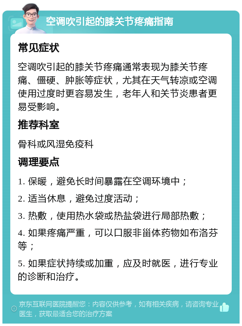 空调吹引起的膝关节疼痛指南 常见症状 空调吹引起的膝关节疼痛通常表现为膝关节疼痛、僵硬、肿胀等症状，尤其在天气转凉或空调使用过度时更容易发生，老年人和关节炎患者更易受影响。 推荐科室 骨科或风湿免疫科 调理要点 1. 保暖，避免长时间暴露在空调环境中； 2. 适当休息，避免过度活动； 3. 热敷，使用热水袋或热盐袋进行局部热敷； 4. 如果疼痛严重，可以口服非甾体药物如布洛芬等； 5. 如果症状持续或加重，应及时就医，进行专业的诊断和治疗。