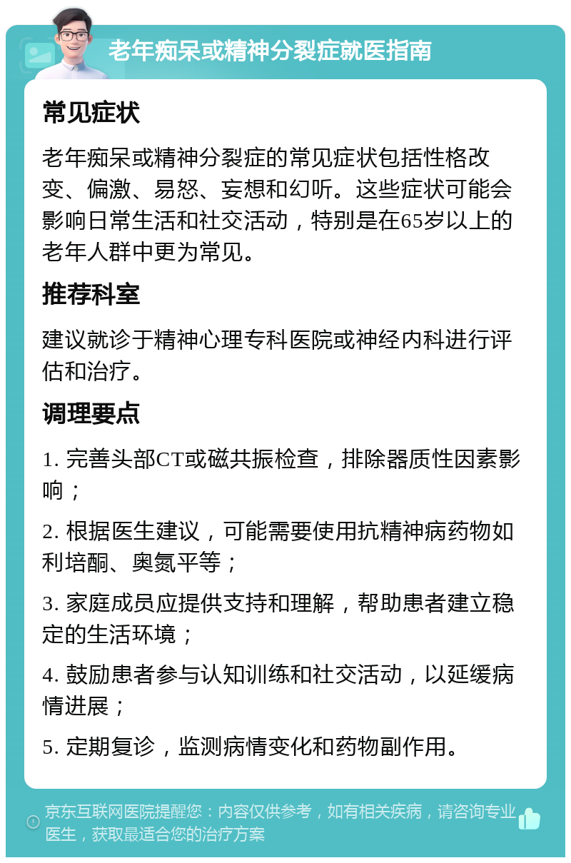 老年痴呆或精神分裂症就医指南 常见症状 老年痴呆或精神分裂症的常见症状包括性格改变、偏激、易怒、妄想和幻听。这些症状可能会影响日常生活和社交活动，特别是在65岁以上的老年人群中更为常见。 推荐科室 建议就诊于精神心理专科医院或神经内科进行评估和治疗。 调理要点 1. 完善头部CT或磁共振检查，排除器质性因素影响； 2. 根据医生建议，可能需要使用抗精神病药物如利培酮、奥氮平等； 3. 家庭成员应提供支持和理解，帮助患者建立稳定的生活环境； 4. 鼓励患者参与认知训练和社交活动，以延缓病情进展； 5. 定期复诊，监测病情变化和药物副作用。