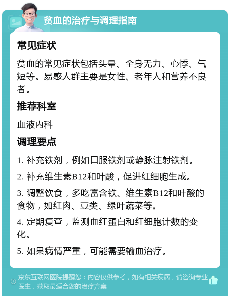 贫血的治疗与调理指南 常见症状 贫血的常见症状包括头晕、全身无力、心悸、气短等。易感人群主要是女性、老年人和营养不良者。 推荐科室 血液内科 调理要点 1. 补充铁剂，例如口服铁剂或静脉注射铁剂。 2. 补充维生素B12和叶酸，促进红细胞生成。 3. 调整饮食，多吃富含铁、维生素B12和叶酸的食物，如红肉、豆类、绿叶蔬菜等。 4. 定期复查，监测血红蛋白和红细胞计数的变化。 5. 如果病情严重，可能需要输血治疗。