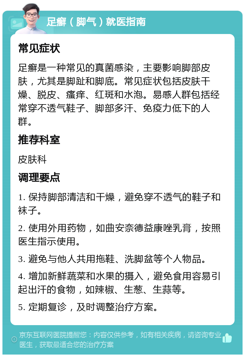 足癣（脚气）就医指南 常见症状 足癣是一种常见的真菌感染，主要影响脚部皮肤，尤其是脚趾和脚底。常见症状包括皮肤干燥、脱皮、瘙痒、红斑和水泡。易感人群包括经常穿不透气鞋子、脚部多汗、免疫力低下的人群。 推荐科室 皮肤科 调理要点 1. 保持脚部清洁和干燥，避免穿不透气的鞋子和袜子。 2. 使用外用药物，如曲安奈德益康唑乳膏，按照医生指示使用。 3. 避免与他人共用拖鞋、洗脚盆等个人物品。 4. 增加新鲜蔬菜和水果的摄入，避免食用容易引起出汗的食物，如辣椒、生葱、生蒜等。 5. 定期复诊，及时调整治疗方案。