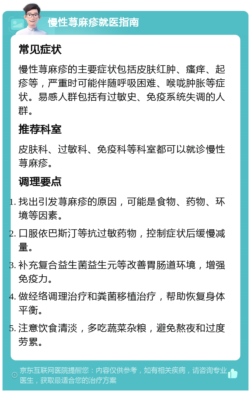 慢性荨麻疹就医指南 常见症状 慢性荨麻疹的主要症状包括皮肤红肿、瘙痒、起疹等，严重时可能伴随呼吸困难、喉咙肿胀等症状。易感人群包括有过敏史、免疫系统失调的人群。 推荐科室 皮肤科、过敏科、免疫科等科室都可以就诊慢性荨麻疹。 调理要点 找出引发荨麻疹的原因，可能是食物、药物、环境等因素。 口服依巴斯汀等抗过敏药物，控制症状后缓慢减量。 补充复合益生菌益生元等改善胃肠道环境，增强免疫力。 做经络调理治疗和粪菌移植治疗，帮助恢复身体平衡。 注意饮食清淡，多吃蔬菜杂粮，避免熬夜和过度劳累。