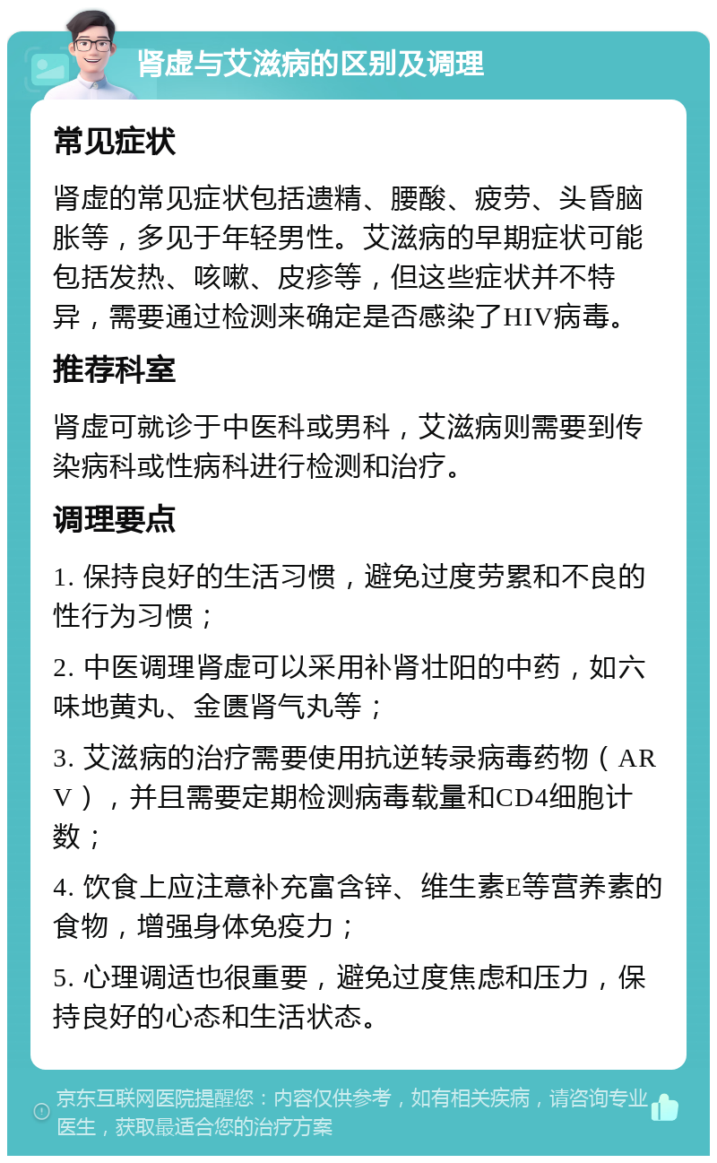 肾虚与艾滋病的区别及调理 常见症状 肾虚的常见症状包括遗精、腰酸、疲劳、头昏脑胀等，多见于年轻男性。艾滋病的早期症状可能包括发热、咳嗽、皮疹等，但这些症状并不特异，需要通过检测来确定是否感染了HIV病毒。 推荐科室 肾虚可就诊于中医科或男科，艾滋病则需要到传染病科或性病科进行检测和治疗。 调理要点 1. 保持良好的生活习惯，避免过度劳累和不良的性行为习惯； 2. 中医调理肾虚可以采用补肾壮阳的中药，如六味地黄丸、金匮肾气丸等； 3. 艾滋病的治疗需要使用抗逆转录病毒药物（ARV），并且需要定期检测病毒载量和CD4细胞计数； 4. 饮食上应注意补充富含锌、维生素E等营养素的食物，增强身体免疫力； 5. 心理调适也很重要，避免过度焦虑和压力，保持良好的心态和生活状态。