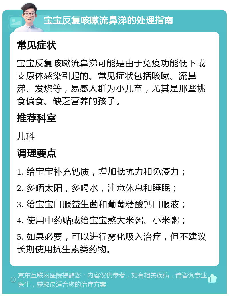 宝宝反复咳嗽流鼻涕的处理指南 常见症状 宝宝反复咳嗽流鼻涕可能是由于免疫功能低下或支原体感染引起的。常见症状包括咳嗽、流鼻涕、发烧等，易感人群为小儿童，尤其是那些挑食偏食、缺乏营养的孩子。 推荐科室 儿科 调理要点 1. 给宝宝补充钙质，增加抵抗力和免疫力； 2. 多晒太阳，多喝水，注意休息和睡眠； 3. 给宝宝口服益生菌和葡萄糖酸钙口服液； 4. 使用中药贴或给宝宝熬大米粥、小米粥； 5. 如果必要，可以进行雾化吸入治疗，但不建议长期使用抗生素类药物。