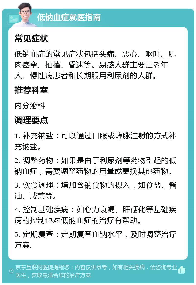 低钠血症就医指南 常见症状 低钠血症的常见症状包括头痛、恶心、呕吐、肌肉痉挛、抽搐、昏迷等。易感人群主要是老年人、慢性病患者和长期服用利尿剂的人群。 推荐科室 内分泌科 调理要点 1. 补充钠盐：可以通过口服或静脉注射的方式补充钠盐。 2. 调整药物：如果是由于利尿剂等药物引起的低钠血症，需要调整药物的用量或更换其他药物。 3. 饮食调理：增加含钠食物的摄入，如食盐、酱油、咸菜等。 4. 控制基础疾病：如心力衰竭、肝硬化等基础疾病的控制也对低钠血症的治疗有帮助。 5. 定期复查：定期复查血钠水平，及时调整治疗方案。