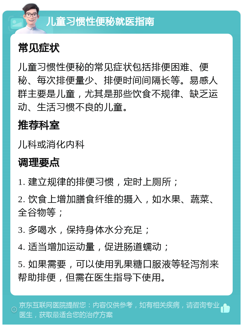 儿童习惯性便秘就医指南 常见症状 儿童习惯性便秘的常见症状包括排便困难、便秘、每次排便量少、排便时间间隔长等。易感人群主要是儿童，尤其是那些饮食不规律、缺乏运动、生活习惯不良的儿童。 推荐科室 儿科或消化内科 调理要点 1. 建立规律的排便习惯，定时上厕所； 2. 饮食上增加膳食纤维的摄入，如水果、蔬菜、全谷物等； 3. 多喝水，保持身体水分充足； 4. 适当增加运动量，促进肠道蠕动； 5. 如果需要，可以使用乳果糖口服液等轻泻剂来帮助排便，但需在医生指导下使用。