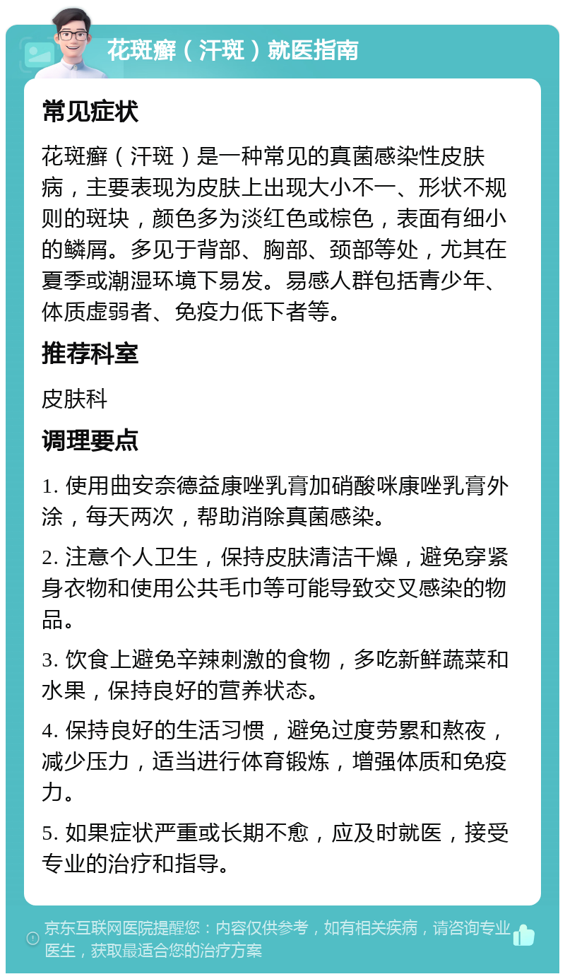 花斑癣（汗斑）就医指南 常见症状 花斑癣（汗斑）是一种常见的真菌感染性皮肤病，主要表现为皮肤上出现大小不一、形状不规则的斑块，颜色多为淡红色或棕色，表面有细小的鳞屑。多见于背部、胸部、颈部等处，尤其在夏季或潮湿环境下易发。易感人群包括青少年、体质虚弱者、免疫力低下者等。 推荐科室 皮肤科 调理要点 1. 使用曲安奈德益康唑乳膏加硝酸咪康唑乳膏外涂，每天两次，帮助消除真菌感染。 2. 注意个人卫生，保持皮肤清洁干燥，避免穿紧身衣物和使用公共毛巾等可能导致交叉感染的物品。 3. 饮食上避免辛辣刺激的食物，多吃新鲜蔬菜和水果，保持良好的营养状态。 4. 保持良好的生活习惯，避免过度劳累和熬夜，减少压力，适当进行体育锻炼，增强体质和免疫力。 5. 如果症状严重或长期不愈，应及时就医，接受专业的治疗和指导。