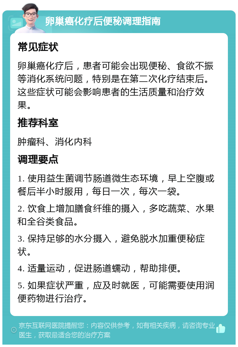 卵巢癌化疗后便秘调理指南 常见症状 卵巢癌化疗后，患者可能会出现便秘、食欲不振等消化系统问题，特别是在第二次化疗结束后。这些症状可能会影响患者的生活质量和治疗效果。 推荐科室 肿瘤科、消化内科 调理要点 1. 使用益生菌调节肠道微生态环境，早上空腹或餐后半小时服用，每日一次，每次一袋。 2. 饮食上增加膳食纤维的摄入，多吃蔬菜、水果和全谷类食品。 3. 保持足够的水分摄入，避免脱水加重便秘症状。 4. 适量运动，促进肠道蠕动，帮助排便。 5. 如果症状严重，应及时就医，可能需要使用润便药物进行治疗。