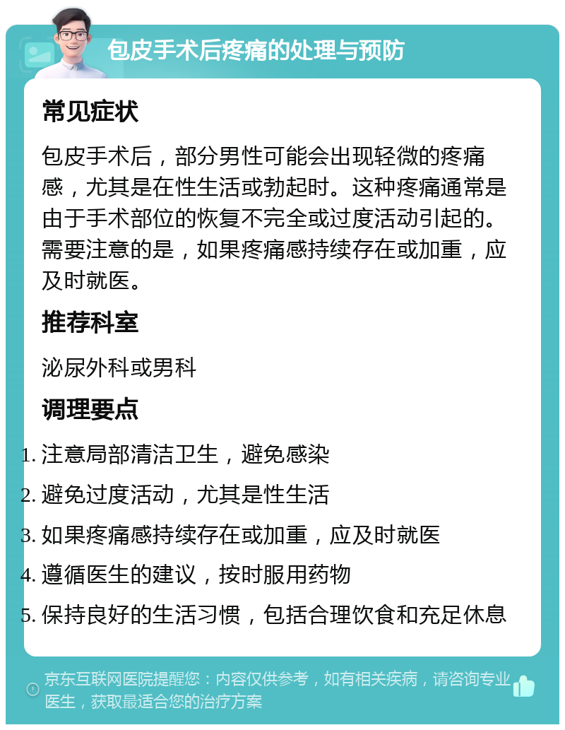 包皮手术后疼痛的处理与预防 常见症状 包皮手术后，部分男性可能会出现轻微的疼痛感，尤其是在性生活或勃起时。这种疼痛通常是由于手术部位的恢复不完全或过度活动引起的。需要注意的是，如果疼痛感持续存在或加重，应及时就医。 推荐科室 泌尿外科或男科 调理要点 注意局部清洁卫生，避免感染 避免过度活动，尤其是性生活 如果疼痛感持续存在或加重，应及时就医 遵循医生的建议，按时服用药物 保持良好的生活习惯，包括合理饮食和充足休息