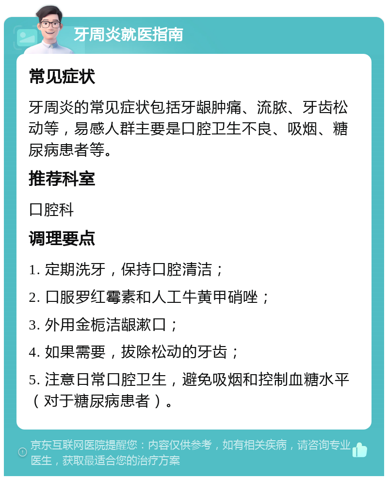 牙周炎就医指南 常见症状 牙周炎的常见症状包括牙龈肿痛、流脓、牙齿松动等，易感人群主要是口腔卫生不良、吸烟、糖尿病患者等。 推荐科室 口腔科 调理要点 1. 定期洗牙，保持口腔清洁； 2. 口服罗红霉素和人工牛黄甲硝唑； 3. 外用金栀洁龈漱口； 4. 如果需要，拔除松动的牙齿； 5. 注意日常口腔卫生，避免吸烟和控制血糖水平（对于糖尿病患者）。