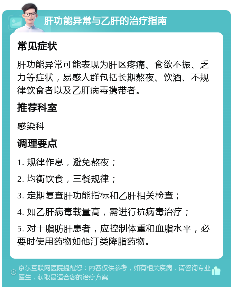 肝功能异常与乙肝的治疗指南 常见症状 肝功能异常可能表现为肝区疼痛、食欲不振、乏力等症状，易感人群包括长期熬夜、饮酒、不规律饮食者以及乙肝病毒携带者。 推荐科室 感染科 调理要点 1. 规律作息，避免熬夜； 2. 均衡饮食，三餐规律； 3. 定期复查肝功能指标和乙肝相关检查； 4. 如乙肝病毒载量高，需进行抗病毒治疗； 5. 对于脂肪肝患者，应控制体重和血脂水平，必要时使用药物如他汀类降脂药物。