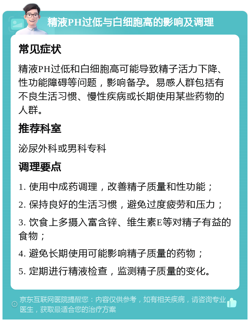 精液PH过低与白细胞高的影响及调理 常见症状 精液PH过低和白细胞高可能导致精子活力下降、性功能障碍等问题，影响备孕。易感人群包括有不良生活习惯、慢性疾病或长期使用某些药物的人群。 推荐科室 泌尿外科或男科专科 调理要点 1. 使用中成药调理，改善精子质量和性功能； 2. 保持良好的生活习惯，避免过度疲劳和压力； 3. 饮食上多摄入富含锌、维生素E等对精子有益的食物； 4. 避免长期使用可能影响精子质量的药物； 5. 定期进行精液检查，监测精子质量的变化。