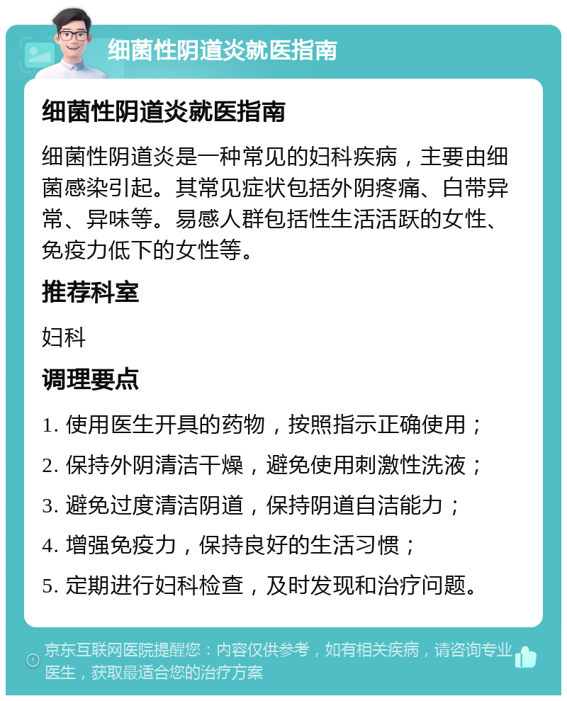 细菌性阴道炎就医指南 细菌性阴道炎就医指南 细菌性阴道炎是一种常见的妇科疾病，主要由细菌感染引起。其常见症状包括外阴疼痛、白带异常、异味等。易感人群包括性生活活跃的女性、免疫力低下的女性等。 推荐科室 妇科 调理要点 1. 使用医生开具的药物，按照指示正确使用； 2. 保持外阴清洁干燥，避免使用刺激性洗液； 3. 避免过度清洁阴道，保持阴道自洁能力； 4. 增强免疫力，保持良好的生活习惯； 5. 定期进行妇科检查，及时发现和治疗问题。