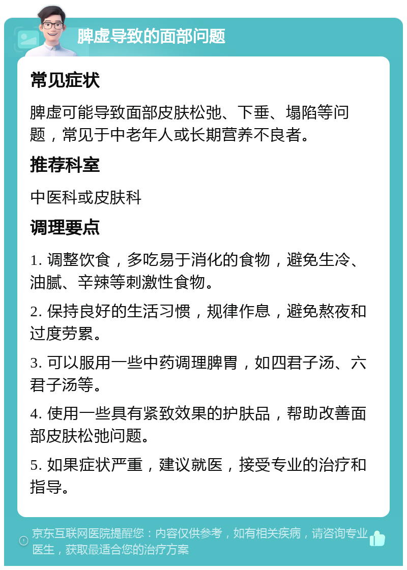 脾虚导致的面部问题 常见症状 脾虚可能导致面部皮肤松弛、下垂、塌陷等问题，常见于中老年人或长期营养不良者。 推荐科室 中医科或皮肤科 调理要点 1. 调整饮食，多吃易于消化的食物，避免生冷、油腻、辛辣等刺激性食物。 2. 保持良好的生活习惯，规律作息，避免熬夜和过度劳累。 3. 可以服用一些中药调理脾胃，如四君子汤、六君子汤等。 4. 使用一些具有紧致效果的护肤品，帮助改善面部皮肤松弛问题。 5. 如果症状严重，建议就医，接受专业的治疗和指导。